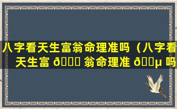 八字看天生富翁命理准吗（八字看天生富 🐋 翁命理准 🐵 吗知乎）